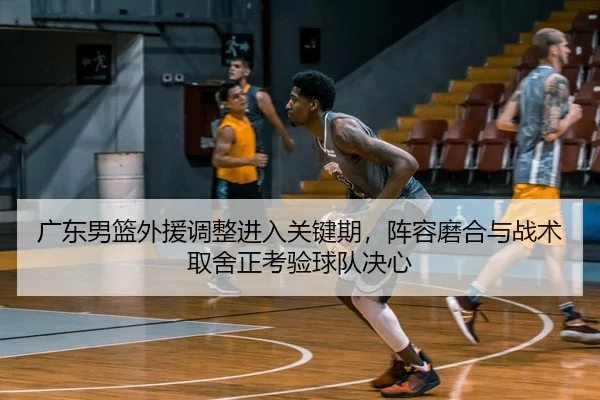 广东男篮外援调整进入关键期，阵容磨合与战术取舍正考验球队决心