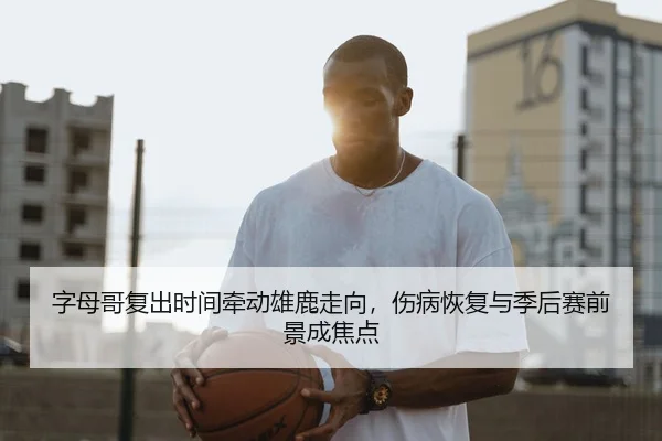 字母哥复出时间牵动雄鹿走向，伤病恢复与季后赛前景成焦点